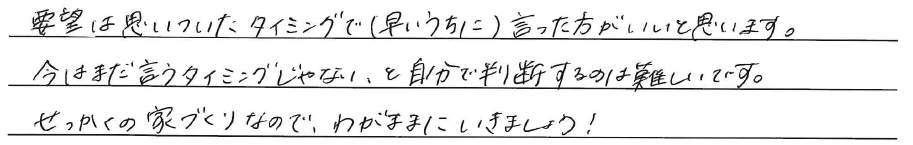 要望は思いついたタイミングで(早いうちに)<br />
言った方がいいと思います。<br />
<br />
今はまだ言うタイミングじゃない、と<br />
自分で判断するのは難しいです。<br />
せっかくの家づくりなので、<br />
わがままにいきましょう！