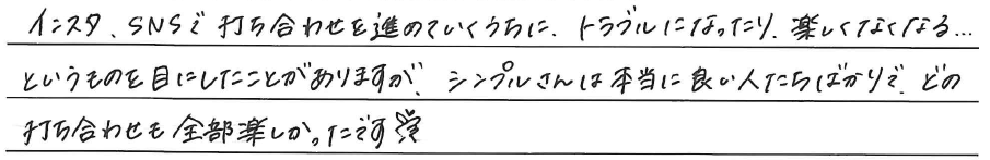 インスタ、SNSで打合せを進めていくうちに、<br />
トラブルになったり、楽しくなくなる...<br />
というものを目にしたことがありますが、<br />
シンプルさんは本当に良い人たちばかりで、<br />
どの打ち合わせも全部楽しかったです！<br />
