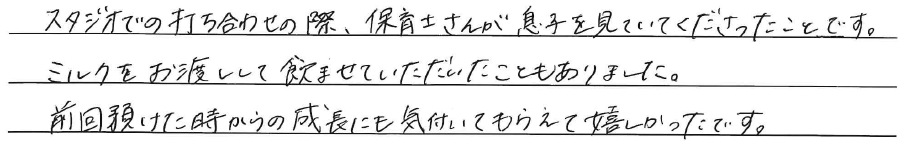 スタジオでの打ち合わせの際、<br />
保育士さんが息子を見ていて<br />
くださったことです。<br />
<br />
ミルクをお渡しして<br />
飲ませていただいたこともありました。<br />
前回預けた時からの成長にも<br />
気づいてもらえて嬉しかったです。