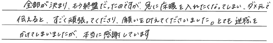 全部が決まり、もう終盤だったのですが、<br />
急に床暖を入れたくなってしまい、<br />
ダメ元で伝えると、すごく頑張ってくださり、<br />
願いを叶えてくださいました。<br />
<br />
とても迷惑をかけてしまいましたが、<br />
本当に感謝しています