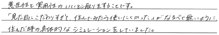 意匠性と実用性の<br />
いいとこ取りをすることです。<br />
<br />
「見た目にこだわりすぎて、<br />
住んでみたら使いにくかった」が<br />
なるべく無いように、住んだ時の<br />
具体的なシュミレーションをしていました。