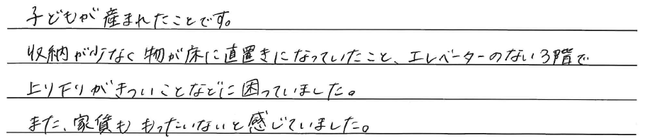 子どもが産まれたことです。<br />
収納が少なく<br />
物が床に直置きになっていたこと<br />
<br />
エレベーターのない3階で<br />
上り下りがきついことなどに困っていました。<br />
<br />
また、家賃ももったいないと感じていました。