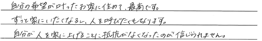 自分の希望が叶ったお家に住めて、<br />
最高です。<br />
<br />
ずっと家に居たくなるし、<br />
人を呼びたくもなります。<br />
<br />
自分が人を家に上げることに<br />
抵抗がなくなったのが信じられません。