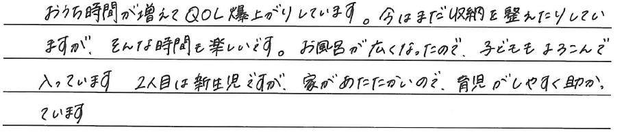 おうち時間が増えてQOL爆上がりしています。<br />
今はまだ収納を整えたりしていますが、<br />
そんな時間も楽しいです。<br />
<br />
お風呂が広くなったので、<br />
子どももよろこんで入っています。<br />
2人目は新生児ですが、家があたたかいので、<br />
育児がしやすく助かっています