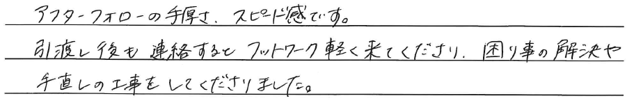 アフターフォローの手厚さ、<br />
スピード感です。<br />
<br />
引渡し後も連絡すると、<br />
フットワーク軽く来てくださり、<br />
困り事の解決や手直しの工事を<br />
してくださりました。