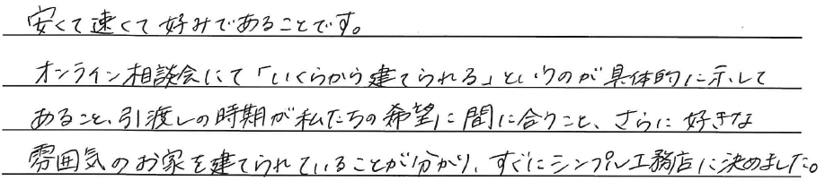 安くて速くて好みであることです。<br />
オンライン相談会にて<br />
「いくらから建てられる」というのが、<br />
具体的に示してあること、<br />
<br />
引渡しの時期が私たちの希望に間に合うこと、<br />
さらに好きな雰囲気のお家を<br />
建てれらていることが分かり、<br />
すぐにシンプル工務店に決めました。