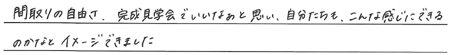 間取りの自由さ、<br />
完成見学会でいいなぁと思い、<br />
自分たちも、こんな感じに出来るのかなと<br />
イメージできました