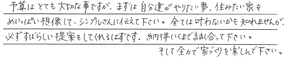 予算はとても大切な事ですが、<br />
まずは自分達がやりたい事、<br />
住みたい家をめいいっぱい想像して、<br />
シンプルさんに伝えて下さい。<br />
<br />
全ては叶わないかも知れませんが、<br />
必ずすばらしい提案を<br />
してくれるはずです。<br />
<br />
納得いくまで話し合って下さい。<br />
そして全力で家づくりを楽しんで下さい。