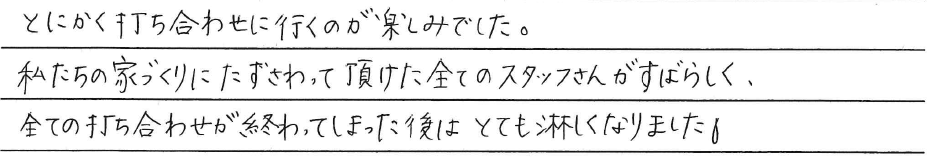 とにかく打ち合わせに行くのが<br />
楽しみでした。<br />
<br />
私たちの家づくりにたずさわって頂けた<br />
全てのスタッフさんがすばらしく、<br />
全ての打ち合わせが終わってしまった後は<br />
とても淋しくなりました。