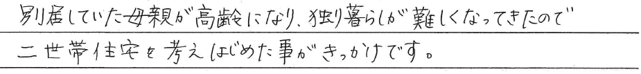 別居していた母親が高齢になり、<br />
独り暮らしが難しくなってきたので<br />
二世帯住宅を考えはじめた事が<br />
きっかけです。
