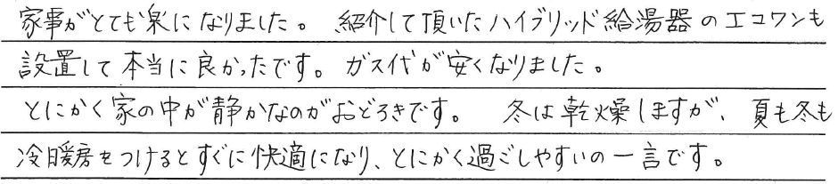 家事がとても楽になりました。<br />
<br />
紹介して頂いた<br />
ハイブリッド給湯器のエコワンも<br />
設置して本当に良かったです。<br />
ガス代が安くなりました。<br />
<br />
とにかく家の中が静かなのがおどろきです。<br />
冬は乾燥しますが、夏も冬も<br />
冷暖房をつけるとすぐに快適になり、<br />
とにかく過ごしやすいの一言です。
