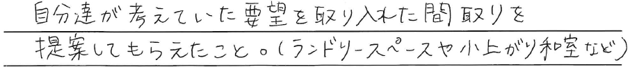 自分達が考えていた要望を<br />
取り入れた間取りを<br />
提案してもらえたこと。<br />
(ランドリースペースや小上がり和室など)