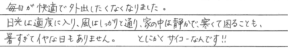 毎日が快適で外出したくなくなりました。<br />
日光は適度に入り、風はしっかりと通り、<br />
家の中は静かで、寒くて困ることも、<br />
暑すぎてイやな日もありません。<br />
<br />
とにかくサイコーなんです！！