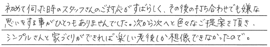 初めて伺った時に<br />
スタッフさんのご対応がすばらしく、<br />
その後の打ち合わせでも<br />
嫌な思いする事が<br />
ひとつもありませんでした。<br />
<br />
次から次へと色々なご提案を頂き、<br />
シンプルさんと家づくりができれば<br />
楽しい老後しか想像できなかったので。