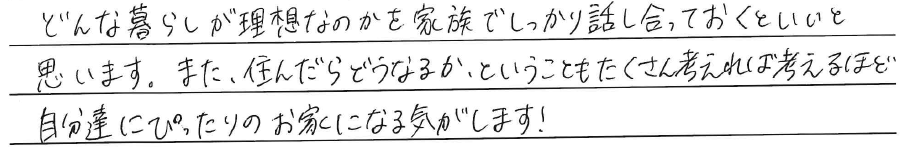 どんな暮らしが理想なのかを<br />
家族でしっかり話し合っておくと<br />
いいと思います。<br />
<br />
また、住んだらどうなるか、ということも<br />
たくさん考えれば考えるほど<br />
自分達にぴったりのお家になる気がします！
