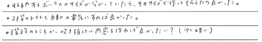 ・収納するボックスのサイズが<br />
分かっていたら、そのサイズで<br />
作ってもらえたら良かった。<br />
<br />
・2階のトイレも<br />
自動の電気にすれば良かった。<br />
<br />
・階段のところか、<br />
吹き抜けに内窓を作れば良かった、、、？<br />
(少し暗い)