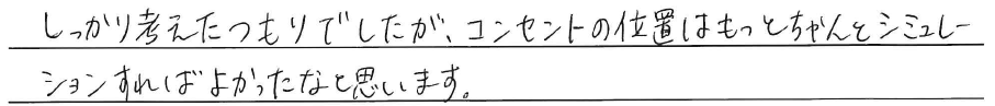 しっかり考えたつもりでしたが、<br />
コンセントの位置はもっと<br />
ちゃんとシミュレーションすれば<br />
よかったなと思います。
