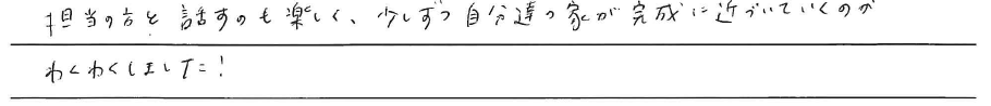 担当の方と話すのも楽しく、<br />
少しずつ自分達の家が<br />
完成に近づいていくのが<br />
わくわくしました！