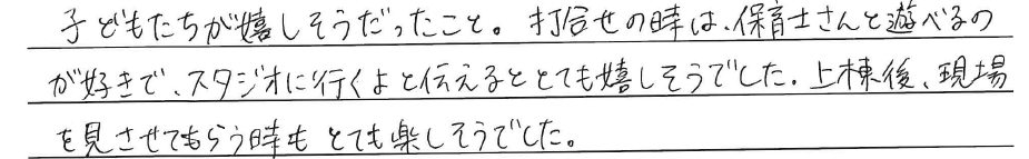 子どもたちが嬉しそうだったこと。<br />
打合せの時は、<br />
保育士さんと遊べるのが好きで、<br />
スタジオに行くよと伝えると<br />
とても嬉しそうでした。<br />
<br />
上棟後、現場を見させてもらう時も<br />
とても楽しそうでした。