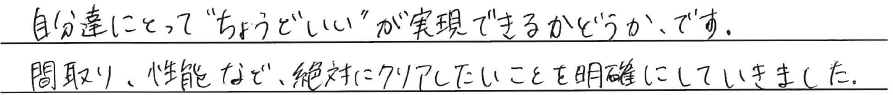自分達にとって``ちょうどいい‘‘が<br />
実現できるかどうか、です。<br />
<br />
間取り、性能など、<br />
絶対にクリアにしたいことを<br />
明確にしてきました。