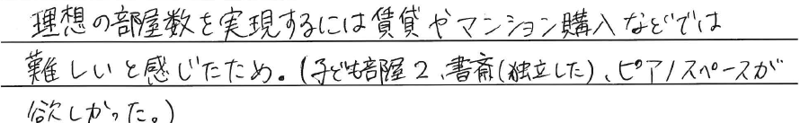 理想の部屋数を実現するには<br />
賃貸やマンション購入などでは<br />
難しいと感じたため。<br />
<br />
(子ども部屋2、書斎(独立した)<br />
ピアノスペースが欲しかった。)