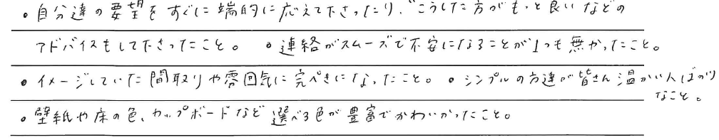・自分達の要望をすぐに<br />
端的に応えて下さったり、<br />
``こうした方がもっと良い‘‘などの<br />
アドバイスもして下さったこと。<br />
<br />
・連絡がスムーズで不安になることが<br />
1つも無かったこと。<br />
<br />
・イメージしていた間取りや雰囲気に<br />
完ぺきになったこと。<br />
<br />
・シンプルの方達が<br />
皆さん温かい人ばかりなこと。<br />
<br />
・壁紙や床の色、カップボードなど<br />
選べる色が豊富でかわいかったこと。