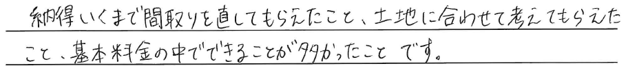納得いくまで間取りを直してもらえたこと。<br />
土地に合わせて考えてもらえたこと。<br />
<br />
基本料金の中でできることが多かったことです。