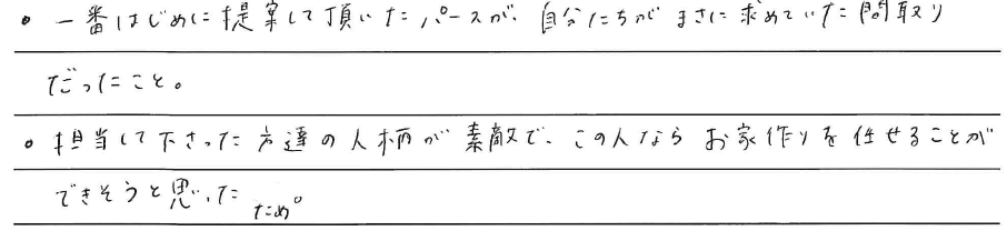 ・一番はじめに提案して頂いたパースが、<br />
自分たちがまさに求めていた<br />
間取りだったこと。<br />
<br />
・担当して下さった方達の人柄が素敵で、<br />
この人ならお家作りを任せることが<br />
できそうと思ったため。