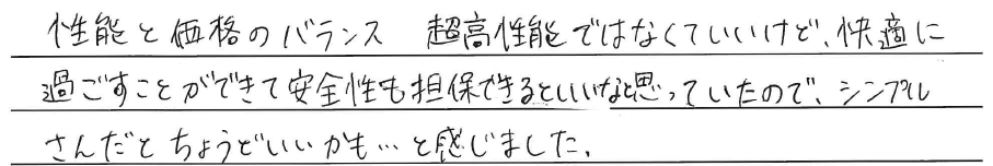 性能と価格のバランス<br />
超高性能ではなくていいけど、<br />
快適に過ごすことができて<br />
安全性の担保できるといいなと<br />
思っていたので、<br />
<br />
シンプルさんだとちょうどいいかも、、、<br />
と感じました。