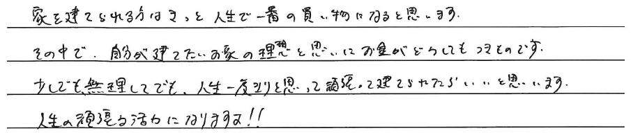 家を建てられる方はきっと、<br />
人生で一番の買い物になると思います。<br />
<br />
その中で、自分が建てたいお家の理想と思いにお金がどうしてもつきものです。<br />
<br />
少しでも無理してでも、人生一度きりと思って頑張って建てられたらいいと思います。<br />
人生の頑張る活力になりますよ！！