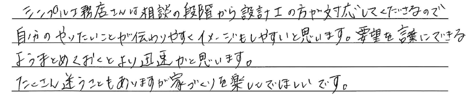 シンプル工務店さんは相談の段階から<br />
設計士の方が対応してくださるので、<br />
自分のやりたいことが伝わりやすく<br />
イメージもしやすいと思います。<br />
<br />
要望を言葉にできるよう<br />
まとめておくとより迅速かと思います。<br />
<br />
たくさん迷うこともありますが<br />
家づくりを楽しんでほしいです。