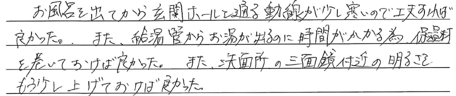 お風呂を出てから<br />
玄関ホールを通る動線が<br />
少し寒いので工夫すれば良かった。<br />
<br />
また、給湯管からお湯が出るのに<br />
時間がかかる為、<br />
保湿剤を巻いておけば良かった。<br />
<br />
また、洗面所の三面鏡付近の明るさを<br />
もう少し上げておけば良かった。