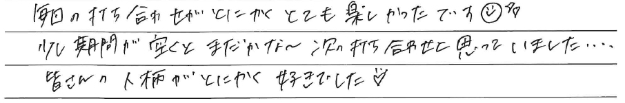 毎回の打ち合わせがとにかく<br />
とても楽しかったです＾＾<br />
<br />
少し期間が空くと<br />
まだかな～次の打ち合わせ<br />
と思っていました、、、、<br />
<br />
皆さんの人柄がとにかく好きでした！