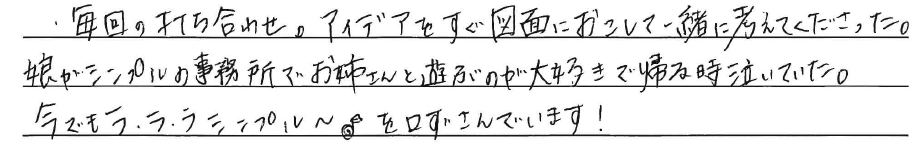 毎回の打ち合わせ。<br />
アイデアをすぐ図面におこして<br />
一緒に考えてくださった。<br />
<br />
娘がシンプルの事務所で<br />
お姉さんと遊ぶのが大好きで<br />
帰る時に泣いていた。<br />
<br />
今でもラ・ラ・ラ シンプル～♪を<br />
口ずさんでいます！