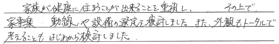 家族が健康に住まうことが<br />
出来ることを重視し、<br />
その上で、家事楽動線や設備の選定を<br />
検討しました。<br />
<br />
また、外観も<br />
トータルで考えることも<br />
はじめから検討しました。