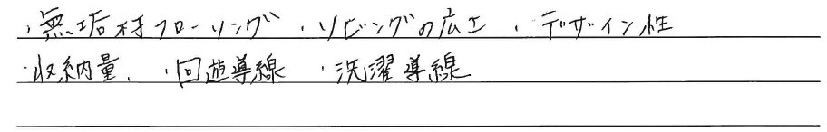 ・無垢材フローリング<br />
・リビングの広さ<br />
・デザイン性<br />
・収納量<br />
・回遊導線<br />
・洗濯導線