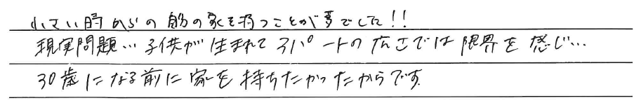 小さい時からの自分の家を持つことが<br />
夢でした！！<br />
<br />
現実問題、、、子供が生まれて<br />
アパートの広さでは限界を感じ、、、<br />
30歳になる前に家を持ちたかったからです。