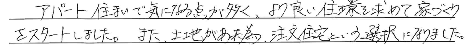 アパート住まいで気になる点が多く、<br />
より良い住環を求めて家づくりを<br />
スタートしました。<br />
<br />
また、土地があった為、<br />
注文住宅という選択になりました。