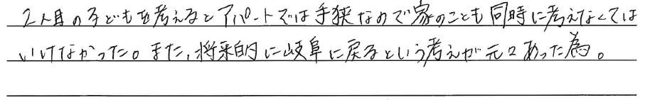 2人目の子どもを考えると<br />
アパートでは手狭なので<br />
家のことも同時に<br />
考えなくてはいけなかった。<br />
<br />
また、将来的に岐阜に戻る<br />
という考えが元々あった為。