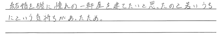 結婚を機に憧れの一軒家を<br />
建てたいと思ったのと、<br />
若いうちにという気持ちがあったため。
