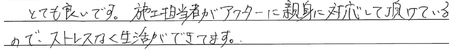 とても良いです。<br />
施工担当者がアフターに<br />
親身に対応して頂けているので、<br />
ストレスなく生活ができています。