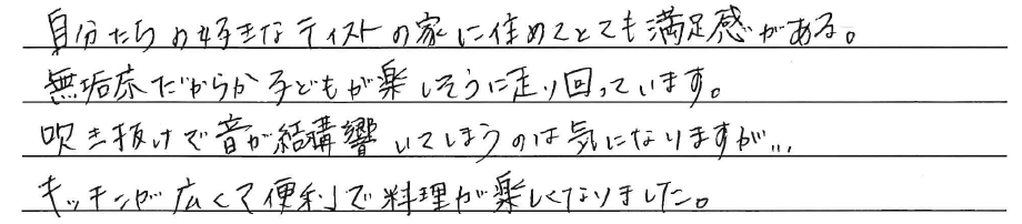 自分たちの好きなテイストの家に住めて<br />
とても満足感がある。<br />
無垢床だからか子どもが楽しそうに<br />
走り回っています。<br />
<br />
吹き抜けで音が結構響いてしまうのは<br />
気になりますが、、、、<br />
キッチンが広くて便利で<br />
料理が楽しくなりました。