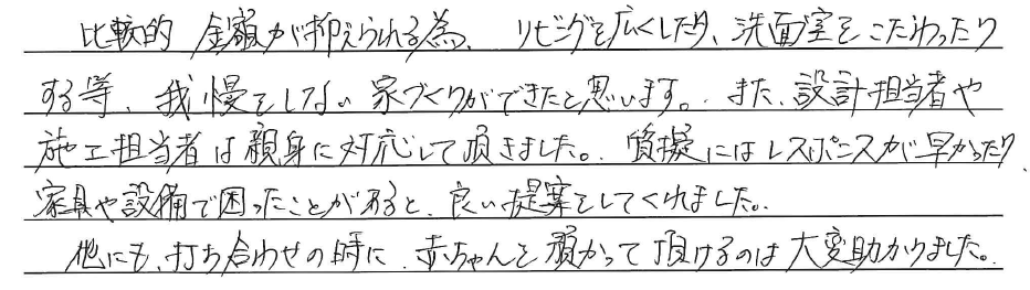 比較的金額が抑えられる為、<br />
リビングを広くしたり、<br />
洗面室をこだわったりする等、<br />
我慢をしない家づくりが<br />
できたと思います。<br />
<br />
また設計担当者や施工担当者は<br />
親身に対応して頂きました。<br />
質疑にはレスポンスは早かったり<br />
家具や設備で困ったことがあると、<br />
良い提案をしてくれました。<br />
<br />
他にも、打ち合わせの時に、<br />
赤ちゃんを預かって頂けるのは<br />
大変助かりました。