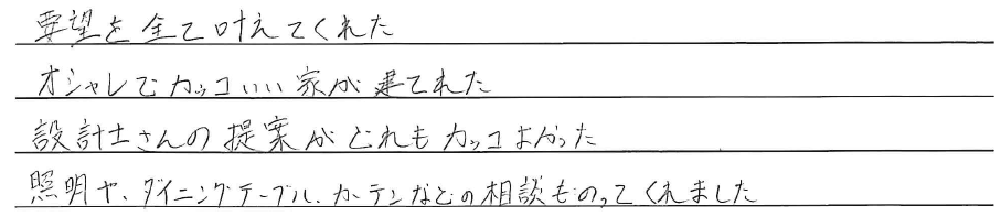 要望を全て叶えてくれた<br />
オシャレでカッコいい家が建てれた<br />
<br />
設計士さんの提案がどれもカッコよかった<br />
照明や、ダイニングテーブル、<br />
カーテンなどの相談ものってくれました