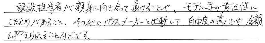 設計担当者が<br />
親身に向き合って頂けることや、<br />
モデル等の意匠性にこだわりがあること<br />
<br />
その他のハウスメーカーと比較して<br />
自由度の高さや金額を<br />
抑えられることなどです。