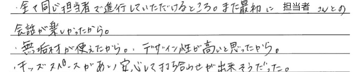 ・全て同じ担当者で<br />
進行していただけるところ。<br />
また最初に担当者さんとの会話が<br />
楽しかったから。<br />
<br />
・無垢材が使えたから。<br />
デザイン性が高いと思ったから。<br />
<br />
・キッズスペースがあり、<br />
安心して打ち合わせが出来そうだった。