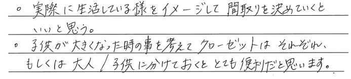・実際に生活している様をイメージして<br />
間取りを決めていくといいと思う。<br />
・子供が大きくなった時の事を考えて<br />
クローゼットはそれぞれ、<br />
もしくは大人/子供に分けておくと<br />
とても便利だと思います。
