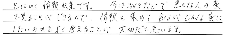 とにかく情報収集です。<br />
今はSNSなどで<br />
色々な人の家を見ることができるので、<br />
<br />
情報を集めて自分がどんな家にしたいのかを<br />
よく考えることが<br />
大切だと思います。