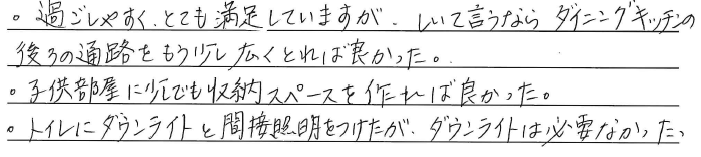 ・過ごしやすく、とても満足していますが、<br />
しいて言うならダイニングキッチンの<br />
後ろの通路をもう少し広くとれば良かった。<br />
・子供部屋に少しでも収納スペースを<br />
作れば良かった。<br />
・トイレにダウンライトと<br />
間接照明をつけたが、<br />
ダウンライトは必要なかった。
