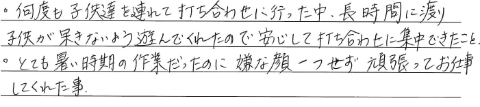 ・何度も子供達を連れて<br />
打ち合わせに行った中、<br />
長時間に渡り、子供が呆きないよう<br />
遊んでくれたので<br />
安心して打ち合わせに集中できたこと。<br />
・とても暑い時期の作業だったのに<br />
嫌な顔一つせず、<br />
頑張ってお仕事してくれた事。